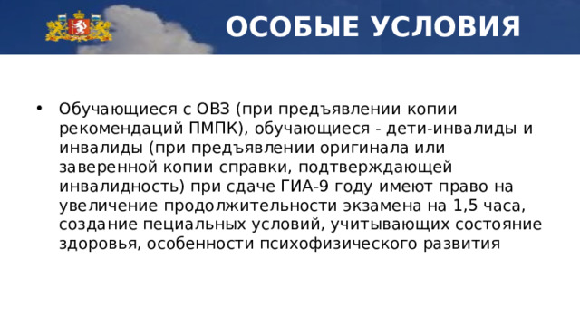 ОСОБЫЕ УСЛОВИЯ Обучающиеся с ОВЗ (при предъявлении копии рекомендаций ПМПК), обучающиеся - дети-инвалиды и инвалиды (при предъявлении оригинала или заверенной копии справки, подтверждающей инвалидность) при сдаче ГИА-9 году имеют право на увеличение продолжительности экзамена на 1,5 часа, создание пециальных условий, учитывающих состояние здоровья, особенности психофизического развития 