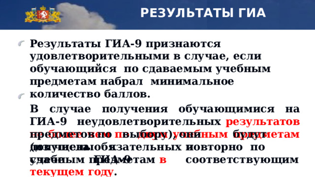 РЕЗУЛЬТАТЫ ГИА Результаты  ГИА-9  признаются удовлетворительными  в  случае,  если обучающийся  по сдаваемым учебным предметам набрал минимальное  количество  баллов. В  случае  получения  обучающимися на  ГИА-9  неудовлетворительных результатов не более чем по двум  учебным  предметам  (из  числа  обязательных  и предметов  по  выбору), они   б у дут  пов т орно п о  с оо т в е т ст в у ю щим допущены  к  сд а че  ГИ А - 9 учебным  предметам в  текущем  году . 