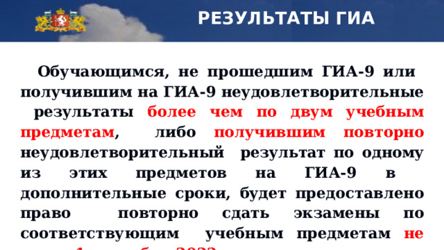 РЕЗУЛЬТАТЫ ГИА Обучающимся, не  прошедшим  ГИА-9  или  получившим на  ГИА-9  неудовлетворительные  результаты  более  чем  по двум  учебным  предметам , либо  получившим  повторно  неудовлетворительный  результат  по  одному  из  этих  предметов  на  ГИА-9 в  дополнительные сроки,  будет  предоставлено  право  повторно  сдать  экзамены  по  соответствующим  учебным  предметам  не  ранее  1  сентября 2022  года. 