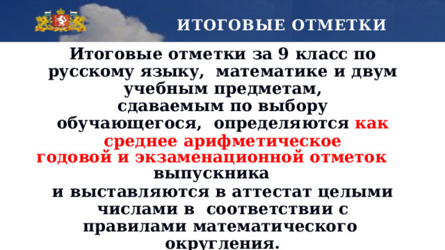 ИТОГОВЫЕ ОТМЕТКИ Итоговые отметки за 9 класс по русскому языку,  математике  и  двум  учебным  предметам, сдаваемым по выбору обучающегося,  определяются  как среднее  арифметическое годовой  и экзаменационной  отметок  выпускника и  выставляются  в аттестат  целыми  числами  в  соответствии с правилами математического  округления. Итоговые отметки по другим учебным  предметам  выставляются  на основе  годовой  отметки  выпускника  за 9 класс. 