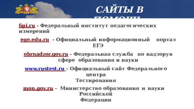  САЙТЫ В  ПОМОЩЬ fipi.ru  - Федеральный институт педагогических  измерений ege.edu.ru  -  Официальный  информационный  портал  ЕГЭ obrnadzor.gov.ru  - Федеральная служба  по  надзору  в сфере образования и  науки www.rustest.ru  - Официальный сайт Федерального  центра Тестирования mon.gov.ru  - Министерство образования  и  науки  Российской Федерации 
