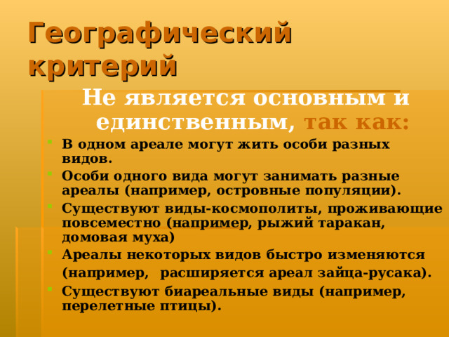 Географический критерий Не является основным и единственным,  так как: В одном ареале могут жить особи разных видов. Особи одного вида могут занимать разные ареалы (например, островные популяции). Существуют виды-космополиты, проживающие повсеместно (например, рыжий таракан, домовая муха) Ареалы некоторых видов быстро изменяются (например,  расширяется ареал зайца-русака). Существуют биареальные виды (например, перелетные птицы).  