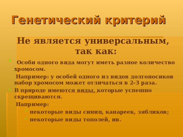 Генетический критерий Не является универсальным, так как:  Особи одного вида могут иметь разное количество хромосом.  Например: у особей одного из видов долгоносиков набор хромосом может отличаться в 2-3 раза. В природе имеются виды, которые успешно скрещиваются.  Например:  некоторые виды синиц, канареек, зябликов;  некоторые виды тополей, ив.  некоторые виды синиц, канареек, зябликов;  некоторые виды тополей, ив.  некоторые виды синиц, канареек, зябликов;  некоторые виды тополей, ив.  