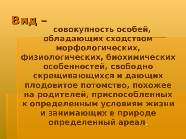 Вид –  совокупность особей, обладающих сходством морфологических, физиологических, биохимических особенностей, свободно скрещивающихся и дающих плодовитое потомство, похожее на родителей, приспособленных к определенным условиям жизни и занимающих в природе определенный ареал . 
