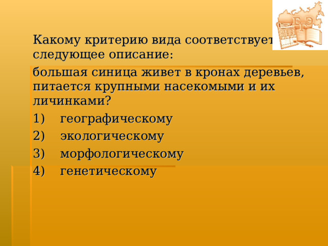 Какому критерию вида соответствует следующее описание: большая синица живет в кронах деревьев, питается крупными насекомыми и их личинками? 1)  географическому  2)  экологическому  3)  морфологическому  4)  генетическому  
