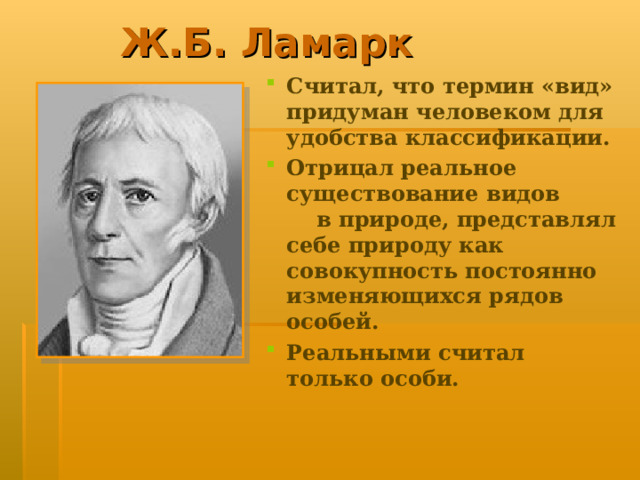 Ж.Б. Ламарк Считал, что термин «вид» придуман человеком для удобства классификации. Отрицал реальное существование видов в природе, представлял себе природу как совокупность постоянно изменяющихся рядов особей. Реальными считал только особи.  