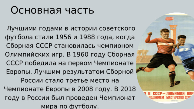 Основная часть  Лучшими годами в истории советского футбола стали 1956 и 1988 года, когда Сборная СССР становилась чемпионом Олимпийских игр. В 1960 году Сборная СССР победила на первом Чемпионате Европы. Лучшим результатом Сборной России стало третье место на Чемпионате Европы в 2008 году. В 2018 году в России был проведен Чемпионат мира по футболу. 