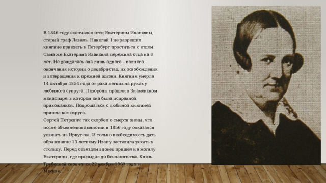 В 1846 году скончался отец Екатерины Ивановны, старый граф Лаваль. Николай I не разрешил княгине приехать в Петербург проститься с отцом. Сама же Екатерина Ивановна пережила отца на 8 лет. Не дождалась она лишь одного – полного окончания истории о декабристах, их освобождения и возвращения к прежней жизни. Княгиня умерла 14 октября 1854 года от рака легких на руках у любимого супруга. Похороны прошли в Знаменском монастыре, в котором она была исправной прихожанкой. Попрощаться с любимой княгиней пришла вся округа. Сергей Петрович так скорбел о смерти жены, что после объявления амнистии в 1856 году отказался уезжать из Иркутска. И только необходимость дать образование 13-летнему Ивану заставила уехать в столицу. Перед отъездом вдовец пришел на могилу Екатерины, где прорыдал до беспамятства. Князь Трубецкой скончался 22 ноября 1860 года в Москве. 