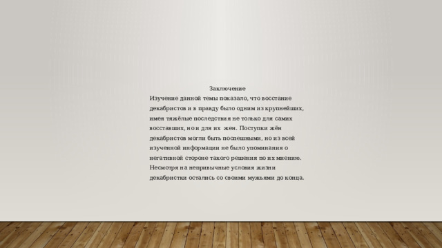 Заключение Изучение данной темы показало, что восстание декабристов и в правду было одним из крупнейших, имея тяжёлые последствия не только для самих восставших, но и для их жен. Поступки жён декабристов могли быть поспешными, но из всей изученной информации не было упоминания о негативной стороне такого решения по их мнению. Несмотря на непривычные условия жизни декабристки остались со своими мужьями до конца. 