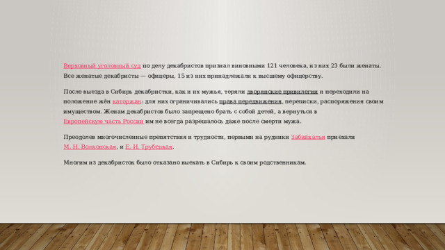 Верховный уголовный суд   по делу декабристов признал виновными 121 человека, из них 23 были женаты. Все женатые декабристы — офицеры, 15 из них принадлежали к высшему офицерству. После выезда в Сибирь декабристки, как и их мужья, теряли  дворянские привилегии  и переходили на положение жён  каторжан : для них ограничивались  права передвижения , переписки, распоряжения своим имуществом. Женам декабристов было запрещено брать с собой детей, а вернуться в  Европейскую часть России  им не всегда разрешалось даже после смерти мужа. Преодолев многочисленные препятствия и трудности, первыми на рудники  Забайкалья  приехали  М. Н. Волконская , и  Е. И. Трубецкая . Многим из декабристок было отказано выехать в Сибирь к своим родственникам. 