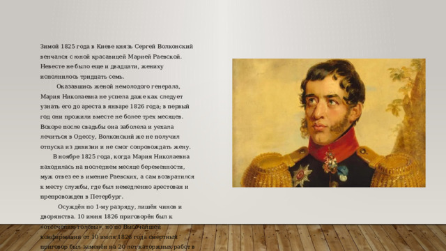 Зимой 1825 года в Киеве князь Сергей Волконский венчался с юной красавицей Марией Раевской. Невесте не было еще и двадцати, жениху исполнилось тридцать семь.  Оказавшись женой немолодого генерала, Мария Николаевна не успела даже как следует узнать его до ареста в январе 1826 года; в первый год они прожили вместе не более трех месяцев. Вскоре после свадьбы она заболела и уехала лечиться в Одессу, Волконский же не получил отпуска из дивизии и не смог сопровождать жену.  В ноябре 1825 года, когда Мария Николаевна находилась на последнем месяце беременности, муж отвез ее в имение Раевских, а сам возвратился к месту службы, где был немедленно арестован и препровожден в Петербург.  Осуждён по 1-му разряду, лишён чинов и дворянства. 10 июня 1826 приговорён был к «отсечению головы», но по Высочайшей конфирмации от 10 июля 1826 года смертный приговор был заменён на 20 лет каторжных работ в Сибири. 