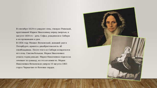 . В сентябре 1829-го умирает отец, генерал Раевский, простивший Марию Николаевну перед смертью; в августе 1830-го – дочь Софья, рожденная в Сибири и не прожившая и дня. В 1856 году Михаил Волконский, живший уже в Петербурге, привез к декабристам весть об освобождении. После этого из Сибири возвратился его отец. Совсем больная, Мария Николаевна уехала годом раньше. Мария Николаевна ездила на лечение за границу, но это не помогло. Мария Николаевна Волконская умерла 10 августа 1863 года в Чернигове от болезни сердца. 