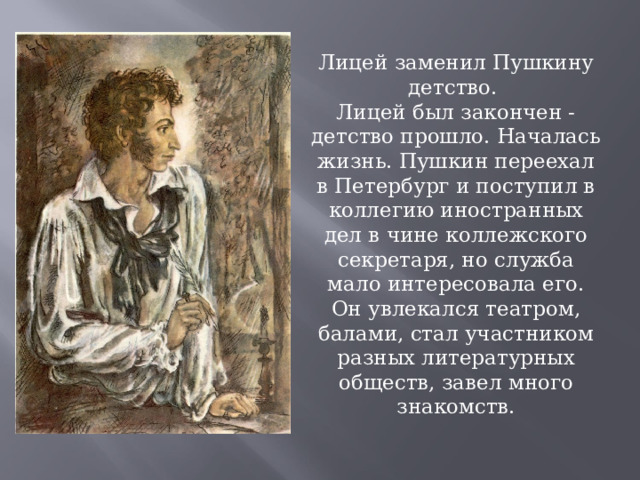 Лицей заменил Пушкину детство. Лицей был закончен - детство прошло. Началась жизнь. Пушкин переехал в Петербург и поступил в коллегию иностранных дел в чине коллежского секретаря, но служба мало интересовала его. Он увлекался театром, балами, стал участником разных литературных обществ, завел много знакомств. 