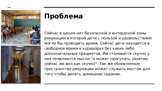 Проблема Сейчас в школе нет безопасной и интересной зоны рекреации в которой дети с пользой и удовольствием могли бы проводить время. Сейчас дети находятся в свободное время в коридорах без каких либо дополнительных предметов. Им становится скучно у них появляются мысли “а может прогулять занятие, сейчас же вон как скучно”. Так же обновленное пространство рекреации может служить местом для того чтобы делать домашнее задание. 