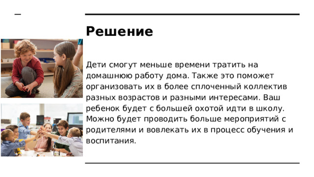 Решение Дети смогут меньше времени тратить на домашнюю работу дома. Также это поможет организовать их в более сплоченный коллектив разных возрастов и разными интересами. Ваш ребенок будет с большей охотой идти в школу. Можно будет проводить больше мероприятий с родителями и вовлекать их в процесс обучения и воспитания. 