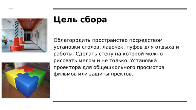Цель сбора Облагородить пространство посредством установки столов, лавочек, пуфов для отдыха и работы. Сделать стену на которой можно рисовать мелом и не только. Установка проектора для общешкольного просмотра фильмов или защиты пректов. 