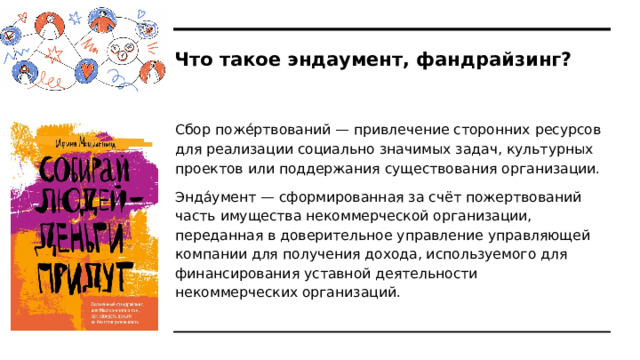 Что такое эндаумент, фандрайзинг? Сбор поже́ртвований — привлечение сторонних ресурсов для реализации социально значимых задач, культурных проектов или поддержания существования организации. Энда́умент — сформированная за счёт пожертвований часть имущества некоммерческой организации, переданная в доверительное управление управляющей компании для получения дохода, используемого для финансирования уставной деятельности некоммерческих организаций. 