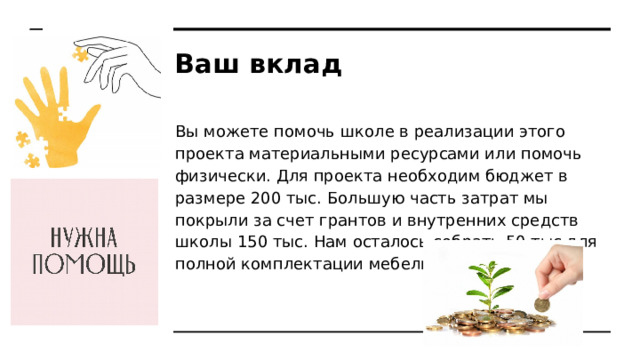 Ваш вклад Вы можете помочь школе в реализации этого проекта материальными ресурсами или помочь физически. Для проекта необходим бюджет в размере 200 тыс. Большую часть затрат мы покрыли за счет грантов и внутренних средств школы 150 тыс. Нам осталось собрать 50 тыс для полной комплектации мебели. 