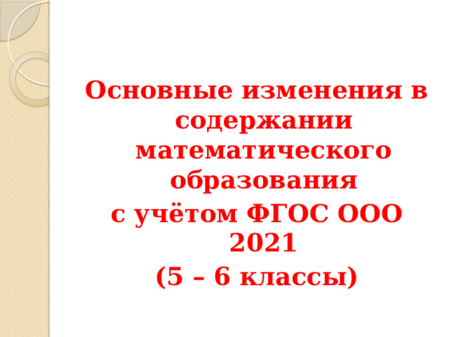 Основные изменения в содержании математического образования с учётом ФГОС ООО 2021 (5 – 6 классы) 