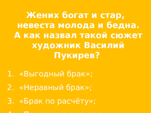 Жених богат и стар, невеста молода и бедна. А как назвал такой сюжет художник Василий Пукирев?  «Выгодный брак»;   «Неравный брак»;   «Брак по расчёту»;   «Последняя попытка». 