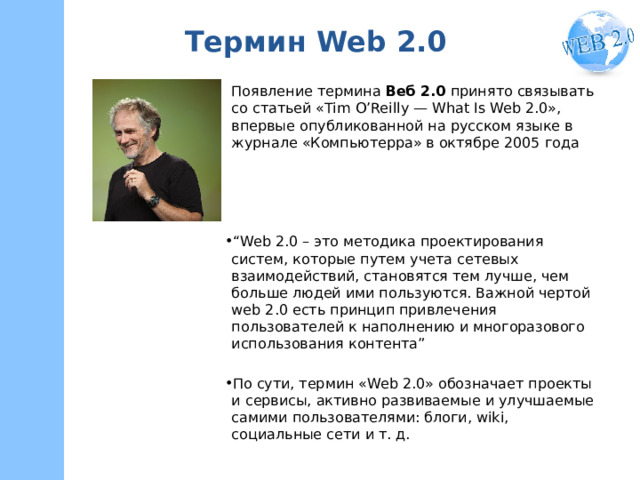 Термин Web 2.0 Появление термина  Веб 2.0  принято связывать со статьей «Tim O’Reilly — What Is Web 2.0», впервые опубликованной на русском языке в журнале «Компьютерра» в октябре 2005 года “ Web 2.0 – это методика проектирования систем, которые путем учета сетевых взаимодействий, становятся тем лучше, чем больше людей ими пользуются. Важной чертой web 2.0 есть принцип привлечения пользователей к наполнению и многоразового использования контента” По сути, термин «Web 2.0» обозначает проекты и сервисы, активно развиваемые и улучшаемые самими пользователями: блоги, wiki, социальные сети и т. д. 