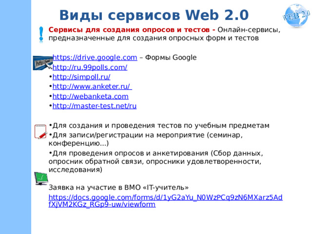 Виды сервисов Web 2.0 Сервисы для создания опросов и тестов - Онлайн-сервисы,  предназначенные для создания опросных форм и тестов https://drive.google.com – Формы Google http://ru.99polls.com/ http://simpoll.ru/ http://www.anketer.ru/ http://webanketa.com http://master-test.net/ru Для создания и проведения тестов по учебным предметам Для записи/регистрации на мероприятие (семинар, конференцию...) Для проведения опросов и анкетирования (Сбор данных, опросник обратной связи, опросники удовлетворенности, исследования)  Заявка на участие в ВМО «IT-учитель» https://docs.google.com/forms/d/1yG2aYu_N0WzPCq9zN6MXarz5AdfXjVM2KGz_RGp9-uw/viewform  