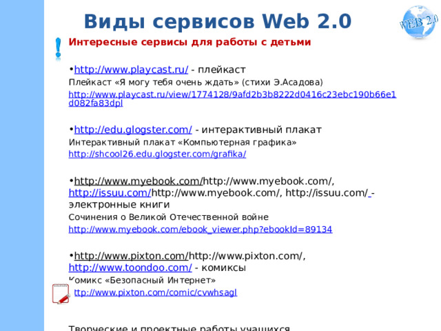 Виды сервисов Web 2.0 Интересные сервисы для работы с детьми http://www.playcast.ru/ - плейкаст Плейкаст «Я могу тебя очень ждать» (стихи Э.Асадова) http://www.playcast.ru/view/1774128/9afd2b3b8222d0416c23ebc190b66e1d082fa83dpl http://edu.glogster.com/ - интерактивный плакат Интерактивный плакат «Компьютерная графика» http://shcool26.edu.glogster.com/grafika/  http://www.myebook.com/ http://www.myebook.com/, http://issuu.com/ http://www.myebook.com/, http://issuu.com/  - электронные книги Сочинения о Великой Отечественной войне http://www.myebook.com/ebook_viewer.php?ebookId=89134 http://www.pixton.com/ http://www.pixton.com/, http://www.toondoo.com/ - комиксы Комикс «Безопасный Интернет» http://www.pixton.com/comic/cvwhsagl Творческие и проектные работы учащихся Творческие и проектные работы учащихся 