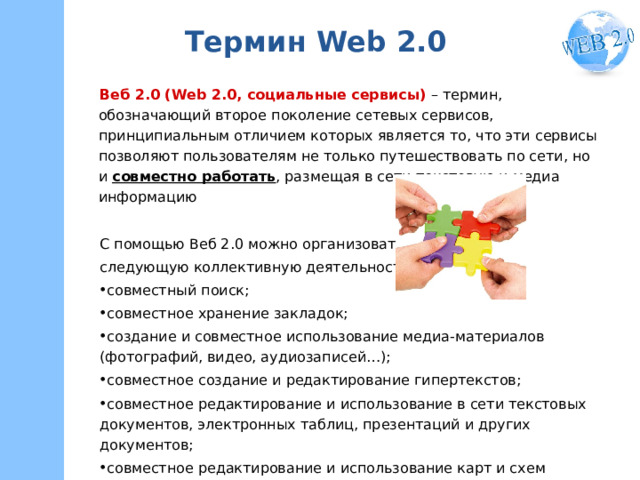 Термин Web 2.0 Веб 2.0 (Web 2.0, социальные сервисы) – термин, обозначающий второе поколение сетевых сервисов, принципиальным отличием которых является то, что эти сервисы позволяют пользователям не только путешествовать по сети, но и совместно работать , размещая в сети текстовую и медиа информацию С помощью Веб 2.0 можно организовать следующую коллективную деятельность: совместный поиск; совместное хранение закладок; создание и совместное использование медиа-материалов (фотографий, видео, аудиозаписей…); совместное создание и редактирование гипертекстов; совместное редактирование и использование в сети текстовых документов, электронных таблиц, презентаций и других документов; совместное редактирование и использование карт и схем и т.д. 