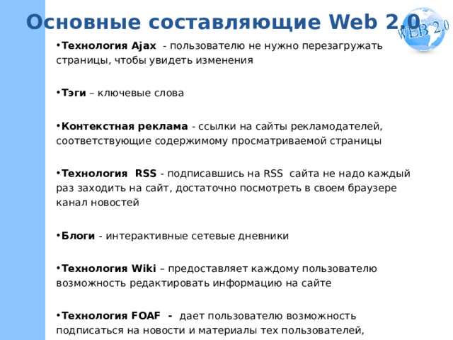 Основные составляющие Web 2.0 Технология Ajax - пользователю не нужно перезагружать страницы, чтобы увидеть изменения Тэги – ключевые слова Контекстная реклама - ссылки на сайты рекламодателей, соответствующие содержимому просматриваемой страницы Технология  RSS - подписавшись на RSS сайта не надо каждый раз заходить на сайт, достаточно посмотреть в своем браузере канал новостей Блоги - интерактивные сетевые дневники Технология Wiki – предоставляет каждому пользователю возможность редактировать информацию на сайте Технология FOAF - дает пользователю возможность подписаться на новости и материалы тех пользователей, которые находятся в «списке друзей»    