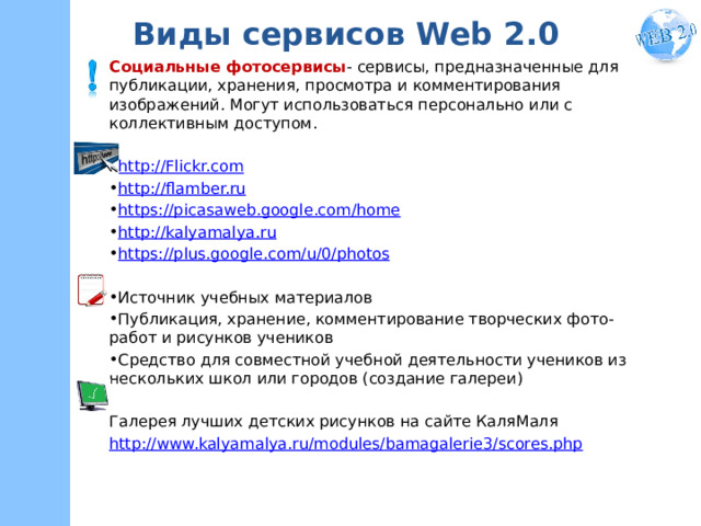 Виды сервисов Web 2.0 Социальные фотосервисы - сервисы, предназначенные для публикации, хранения, просмотра и комментирования изображений. Могут использоваться персонально или с коллективным доступом. http://Flickr.com http://flamber.ru https://picasaweb.google.com/home http://kalyamalya.ru https://plus.google.com/u/0/photos  Источник учебных материалов Публикация, хранение, комментирование творческих фото-работ и рисунков учеников Средство для совместной учебной деятельности учеников из нескольких школ или городов (cоздание галереи) Галерея лучших детских рисунков на сайте КаляМаля http://www.kalyamalya.ru/modules/bamagalerie3/scores.php 
