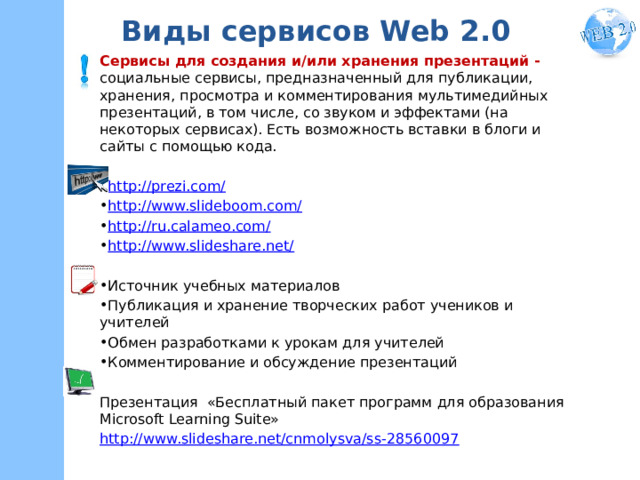Виды сервисов Web 2.0 Сервисы для создания и/или хранения презентаций - социальные сервисы, предназначенный для публикации, хранения, просмотра и комментирования мультимедийных презентаций, в том числе, со звуком и эффектами (на некоторых сервисах). Есть возможность вставки в блоги и сайты с помощью кода. http://prezi.com/ http://www.slideboom.com/ http://ru.calameo.com/ http://www.slideshare.net/ Источник учебных материалов Публикация и хранение творческих работ учеников и учителей Обмен разработками к урокам для учителей Комментирование и обсуждение презентаций Презентация «Бесплатный пакет программ для образования Microsoft Learning Suite» http://www.slideshare.net/cnmolysva/ss-28560097  