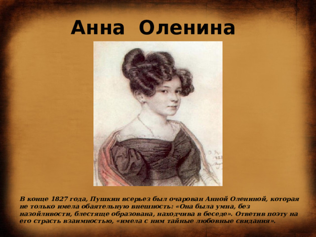 Анна  Оленина В конце 1827 года, Пушкин всерьез был очарован Анной Олениной, которая не только имела обаятельную внешность: «Она была умна, без назойливости, блестяще образована, находчива в беседе». Ответив поэту на его страсть взаимностью, «имела с ним тайные любовные свидания».    