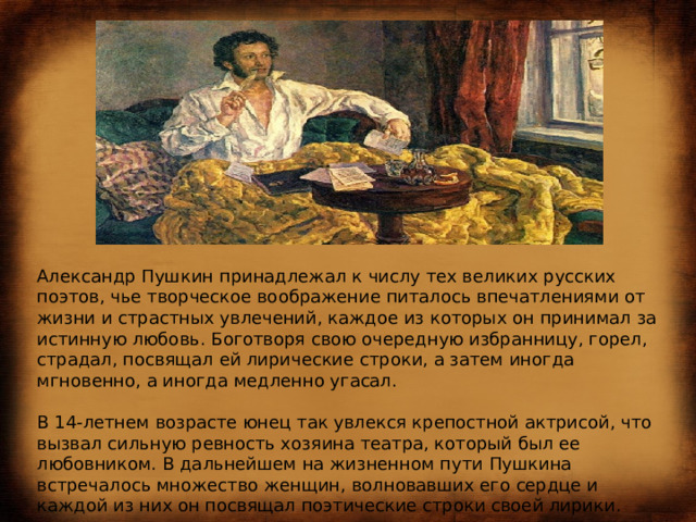 Александр Пушкин принадлежал к числу тех великих русских поэтов, чье творческое воображение питалось впечатлениями от жизни и страстных увлечений, каждое из которых он принимал за истинную любовь. Боготворя свою очередную избранницу, горел, страдал, посвящал ей лирические строки, а затем иногда мгновенно, а иногда медленно угасал.   В 14-летнем возрасте юнец так увлекся крепостной актрисой, что вызвал сильную ревность хозяина театра, который был ее любовником. В дальнейшем на жизненном пути Пушкина встречалось множество женщин, волновавших его сердце и каждой из них он посвящал поэтические строки своей лирики.   