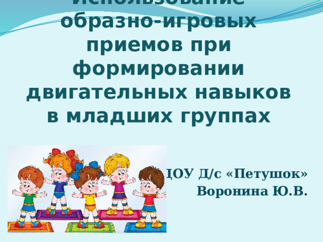 Использование образно-игровых приемов при формировании двигательных навыков в младших группах МБДОУ Д/с «Петушок» Воронина Ю.В. 