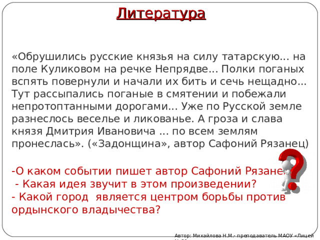 Литература   «Обрушились русские князья на силу татарскую... на поле Куликовом на речке Непрядве... Полки поганых вспять повернули и начали их бить и сечь нещадно... Тут рассыпались поганые в смятении и побежали непротоптанными дорогами... Уже по Русской земле разнеслось веселье и ликованье. А гроза и слава князя Дмитрия Ивановича ... по всем землям пронеслась». («Задонщина», автор Сафоний Рязанец)   -О каком событии пишет автор Сафоний Рязанец?   - Какая идея звучит в этом произведении? - Какой город является центром борьбы против ордынского владычества? Автор: Михайлова Н.М.- преподаватель МАОУ «Лицей № 21» 