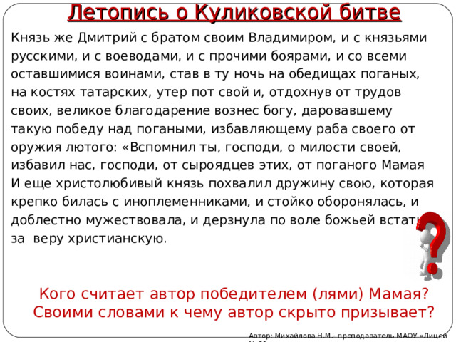 Летопись о Куликовской битве Князь же Дмитрий с братом своим Владимиром, и с князьями русскими, и с воеводами, и с прочими боярами, и со всеми оставшимися воинами, став в ту ночь на обедищах поганых, на костях татарских, утер пот свой и, отдохнув от трудов своих, великое благодарение вознес богу, даровавшему такую победу над погаными, избавляющему раба своего от оружия лютого: «Вспомнил ты, господи, о милости своей, избавил нас, господи, от сыроядцев этих, от поганого Мамая И еще христолюбивый князь похвалил дружину свою, которая крепко билась с иноплеменниками, и стойко оборонялась, и доблестно мужествовала, и дерзнула по воле божьей встать за  веру христианскую. Кого считает автор победителем (лями) Мамая? Своими словами к чему автор скрыто призывает? Автор: Михайлова Н.М.- преподаватель МАОУ «Лицей № 21» 