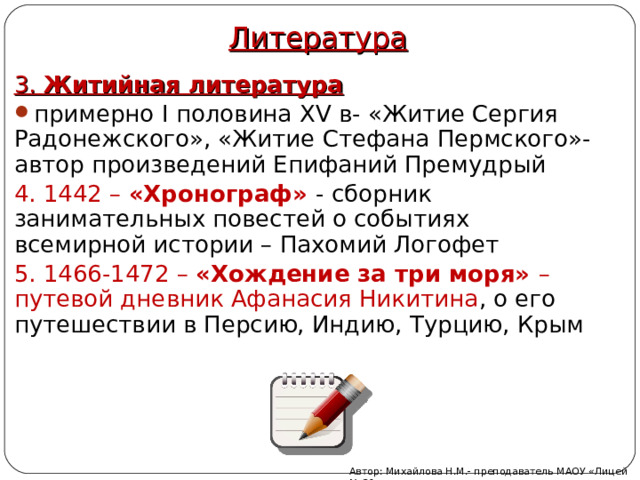 Литература 3. Житийная литература примерно I половина XV в- «Житие Сергия Радонежского», «Житие Стефана Пермского»- автор произведений Епифаний Премудрый 4. 1442 – «Хронограф» - сборник занимательных повестей о событиях всемирной истории – Пахомий Логофет 5. 1466-1472 – «Хождение за три моря» – путевой дневник Афанасия Никитина , о его путешествии в Персию, Индию, Турцию, Крым Автор: Михайлова Н.М.- преподаватель МАОУ «Лицей № 21» 