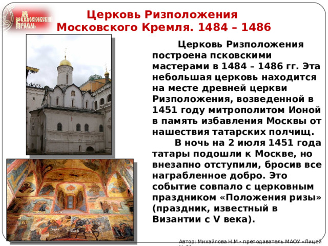 Церковь Ризположения Московского Кремля. 1484 – 1486  Церковь Ризположения построена псковскими мастерами в 1484 – 1486 гг. Эта небольшая церковь находится на месте древней церкви Ризположения, возведенной в 1451 году митрополитом Ионой в память избавления Москвы от нашествия татарских полчищ.  В ночь на 2 июля 1451 года татары подошли к Москве, но внезапно отступили, бросив все награбленное добро. Это событие совпало с церковным праздником «Положения ризы» (праздник, известный в Византии с V века). Автор: Михайлова Н.М.- преподаватель МАОУ «Лицей № 21»  