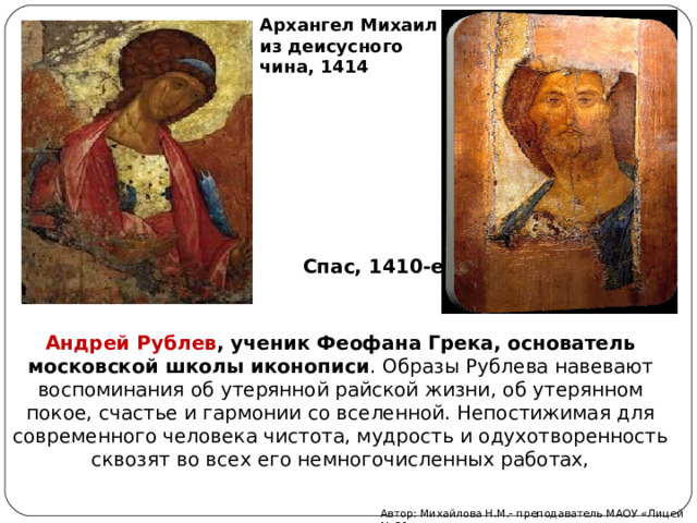 Архангел Михаил из деисусного чина, 1414 Спас, 1410-е Андрей Рублев , ученик Феофана Грека, основатель московской школы иконописи .  Образы Рублева навевают воспоминания об утерянной райской жизни, об утерянном покое, счастье и гармонии со вселенной. Непостижимая для современного человека чистота, мудрость и одухотворенность сквозят во всех его немногочисленных работах, Автор: Михайлова Н.М.- преподаватель МАОУ «Лицей № 21» 