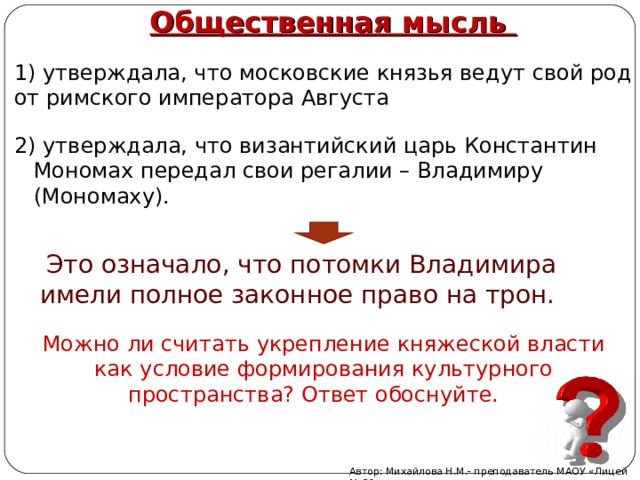 1) утверждала, что московские князья ведут свой род от римского императора Августа Общественная мысль 2) утверждала, что византийский царь Константин Мономах передал свои регалии – Владимиру (Мономаху). Это означало, что потомки Владимира имели полное законное право на трон. Можно ли считать укрепление княжеской власти как условие формирования культурного пространства? Ответ обоснуйте. Автор: Михайлова Н.М.- преподаватель МАОУ «Лицей № 21» 