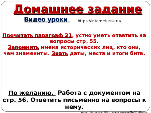 Домашнее задание  Видео уроки https://interneturok.ru/ Прочитать параграф 21 , устно уметь ответить на вопросы стр. 55. Запомнить имена исторических лиц, кто они, чем знамениты. Знать даты, места и итоги битв. По желанию. Работа с документом на стр. 56. Ответить письменно на вопросы к нему. Автор: Михайлова Н.М.- преподаватель МАОУ «Лицей № 21» 