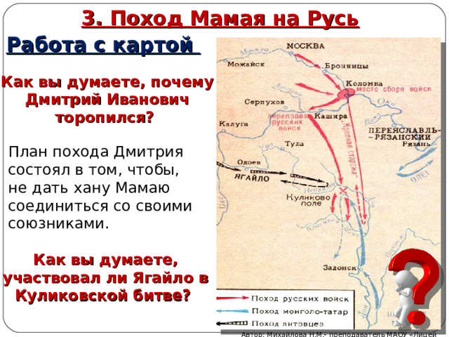 3. Поход Мамая на Русь Работа с картой Как вы думаете, почему Дмитрий Иванович торопился? План похода Дмитрия состоял в том, чтобы, не дать хану Мамаю соединиться со своими союзниками. Как вы думаете, участвовал ли Ягайло в Куликовской битве? Автор: Михайлова Н.М.- преподаватель МАОУ «Лицей № 21» 