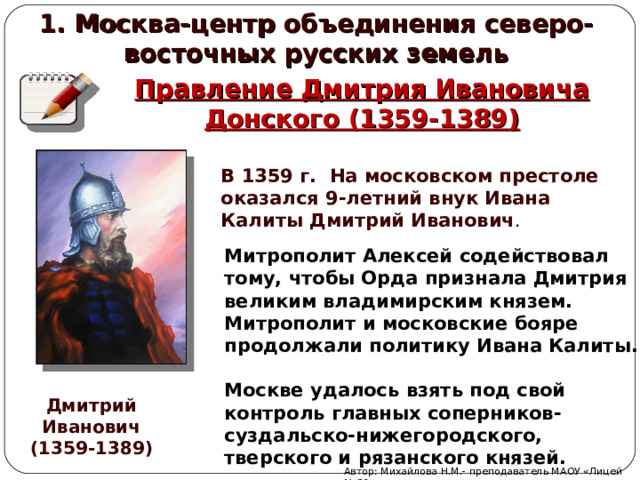 1. Москва-центр объединения северо-восточных русских земель Правление Дмитрия Ивановича Донского (1359-1389) В 1359 г. На московском престоле оказался 9-летний внук Ивана Калиты Дмитрий Иванович . Митрополит Алексей содействовал тому, чтобы Орда признала Дмитрия великим владимирским князем. Митрополит и московские бояре продолжали политику Ивана Калиты.  Москве удалось взять под свой контроль главных соперников-суздальско-нижегородского, тверского и рязанского князей. Дмитрий Иванович (1359-1389) Автор: Михайлова Н.М.- преподаватель МАОУ «Лицей № 21» 