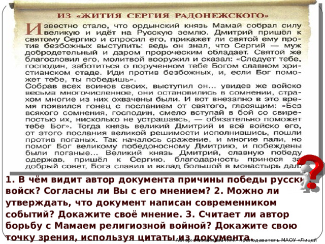 1. В чём видит автор документа причины победы русских войск? Согласны ли Вы с его мнением? 2. Можно ли утверждать, что документ написан современником событий? Докажите своё мнение. 3. Считает ли автор борьбу с Мамаем религиозной войной? Докажите свою точку зрения, используя цитаты из документа. Автор: Михайлова Н.М.- преподаватель МАОУ «Лицей № 21» 