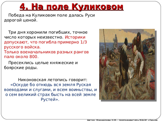 4. На поле Куликовом Победа на Куликовом поле далась Руси дорогой ценой. Три дня хоронили погибших, точное число которых неизвестно. Историки допускают, что погибла примерно 1/3 русского войска.  Только военачальников разных рангов пало около 800. Пресеклись целые княжеские и боярские роды. Никоновская летопись говорит: «Оскуде бо отнюдь вся земля Руская воеводами и слугами, и всем воиньствы, и о сем великий страх бысть на всей земле Рустей». Автор: Михайлова Н.М.- преподаватель МАОУ «Лицей № 21» 