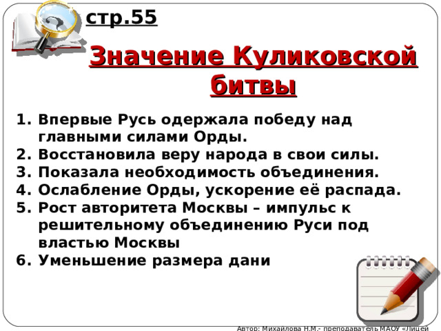 стр.55 Значение Куликовской битвы Впервые Русь одержала победу над главными силами Орды. Восстановила веру народа в свои силы. Показала необходимость объединения. Ослабление Орды, ускорение её распада. Рост авторитета Москвы – импульс к решительному объединению Руси под властью Москвы Уменьшение размера дани Автор: Михайлова Н.М.- преподаватель МАОУ «Лицей № 21» 