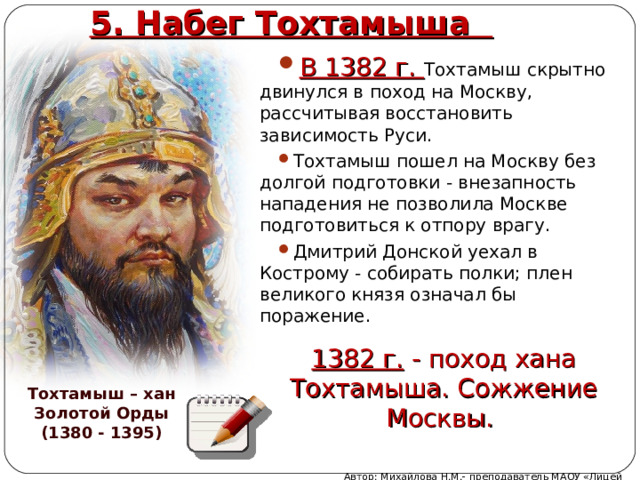 5. Набег Тохтамыша В 1382 г. Тохтамыш скрытно двинулся в поход на Москву, рассчитывая восстановить зависимость Руси. Тохтамыш пошел на Москву без долгой подготовки - внезапность нападения не позволила Москве подготовиться к отпору врагу. Дмитрий Донской уехал в Кострому - собирать полки; плен великого князя означал бы поражение. 1382 г. - поход хана Тохтамыша. Сожжение Москвы. Тохтамыш – хан Золотой Орды (1380 - 1395) Автор: Михайлова Н.М.- преподаватель МАОУ «Лицей № 21» 