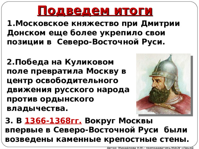 Подведем итоги 1.Московское княжество при Дмитрии Донском еще более укрепило свои позиции в Северо-Восточной Руси. 2.Победа на Куликовом поле превратила Москву в центр освободительного движения русского народа против ордынского владычества. 3. В 1366-1368гг. Вокруг Москвы впервые в Северо-Восточной Руси были возведены каменные крепостные стены. Автор: Михайлова Н.М.- преподаватель МАОУ «Лицей № 21» 