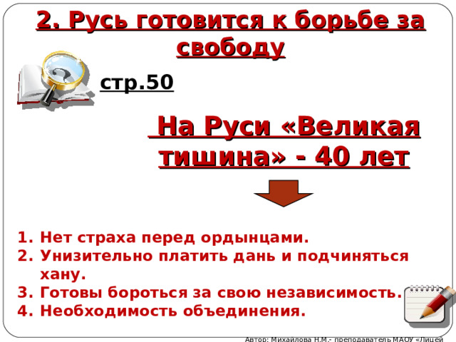 2. Русь готовится к борьбе за свободу стр.50  На Руси «Великая тишина» - 40 лет Нет страха перед ордынцами. Унизительно платить дань и подчиняться хану. Готовы бороться за свою независимость. Необходимость объединения.  Автор: Михайлова Н.М.- преподаватель МАОУ «Лицей № 21» 