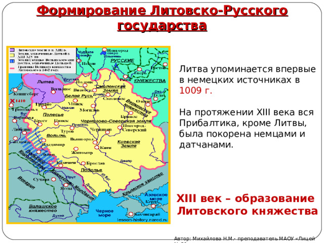 Формирование Литовско-Русского государства  Литва упоминается впервые в немецких источниках в 1009 г.   На протяжении ΧΙΙΙ века вся Прибалтика, кроме Литвы, была покорена немцами и датчанами.    XIII век – образование Литовского княжества Автор: Михайлова Н.М.- преподаватель МАОУ «Лицей № 21» 